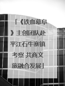 《铁血幕阜》主创团队赴平江石牛寨镇考察 共商文旅融合发展