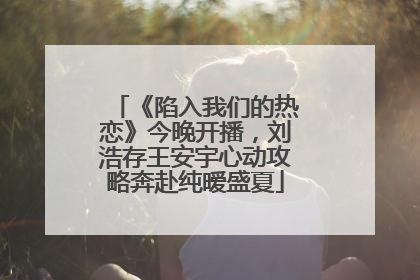《陷入我们的热恋》今晚开播，刘浩存王安宇心动攻略奔赴纯暧盛夏