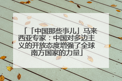 「中国那些事儿」马来西亚专家：中国对多边主义的开放态度增强了全球南方国家的力量
