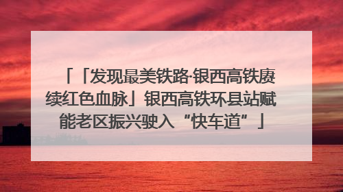 「发现最美铁路·银西高铁赓续红色血脉」银西高铁环县站赋能老区振兴驶入“快车道”