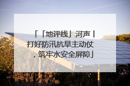「地评线」河声丨打好防汛抗旱主动仗，筑牢水安全屏障
