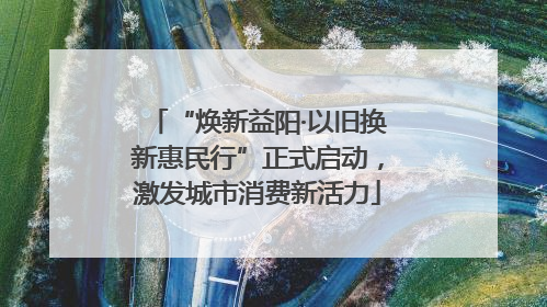 “焕新益阳·以旧换新惠民行”正式启动，激发城市消费新活力