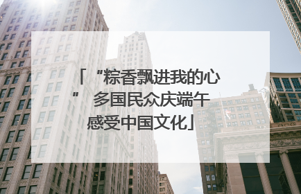“粽香飘进我的心” 多国民众庆端午感受中国文化