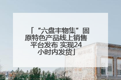 “六盘丰物集”固原特色产品线上销售平台发布 实现24小时内发货