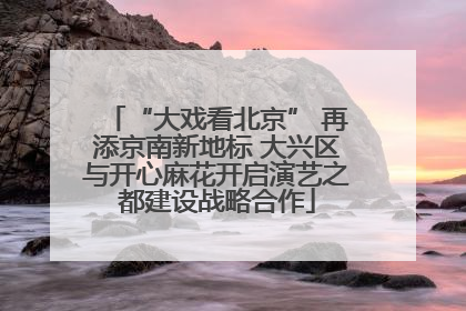 “大戏看北京” 再添京南新地标 大兴区与开心麻花开启演艺之都建设战略合作