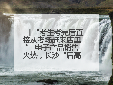“考生考完后直接从考场赶来店里” 电子产品销售火热，长沙“后高考经济”升温