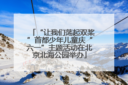 “让我们荡起双桨”首都少年儿童庆“六一”主题活动在北京北海公园举办