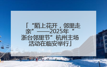 “陌上花开，邻里走亲”——2025年“浙台邻里节”杭州主场活动在临安举行