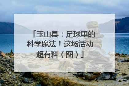 玉山县：足球里的科学魔法！这场活动超有料（图）