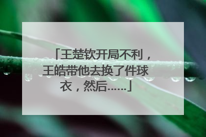 王楚钦开局不利，王皓带他去换了件球衣，然后……
