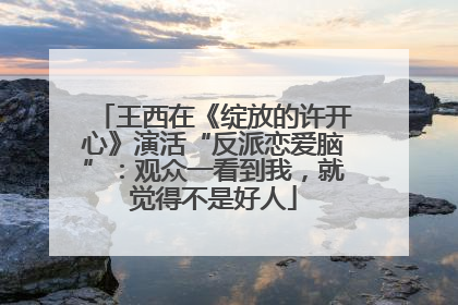 王西在《绽放的许开心》演活“反派恋爱脑”：观众一看到我，就觉得不是好人