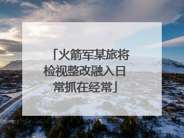 火箭军某旅将检视整改融入日常抓在经常