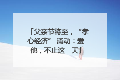 父亲节将至，“孝心经济” 涌动：爱他，不止这一天