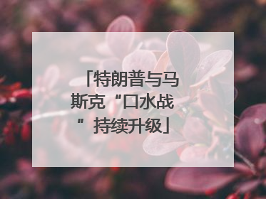 特朗普与马斯克“口水战”持续升级