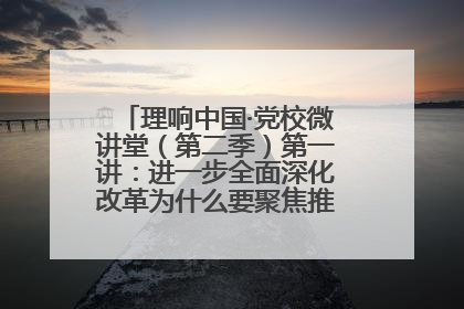 理响中国·党校微讲堂（第二季）第一讲：进一步全面深化改革为什么要聚焦推进中国式现代化
