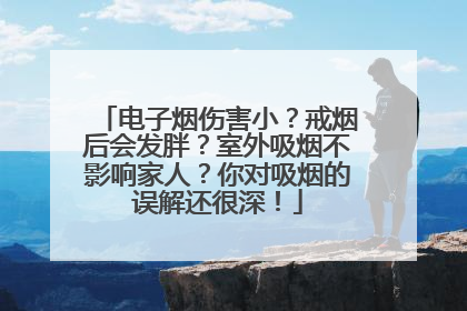 电子烟伤害小？戒烟后会发胖？室外吸烟不影响家人？你对吸烟的误解还很深！