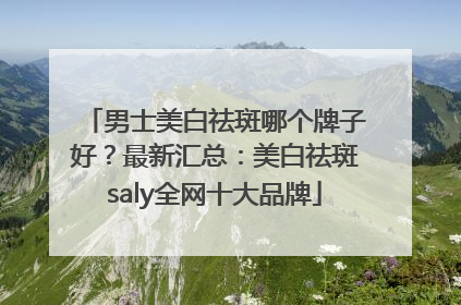男士美白祛斑哪个牌子好？最新汇总：美白祛斑saly全网十大品牌