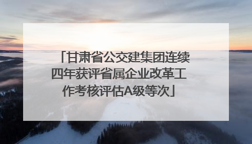 甘肃省公交建集团连续四年获评省属企业改革工作考核评估A级等次