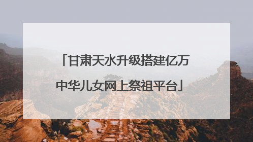 甘肃天水升级搭建亿万中华儿女网上祭祖平台