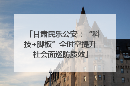 甘肃民乐公安：“科技+脚板”全时空提升社会面巡防质效