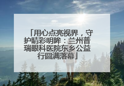 用心点亮视界，守护睛彩明眸：兰州普瑞眼科医院东乡公益行圆满落幕