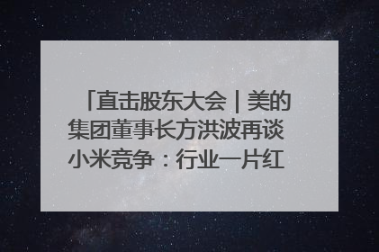 直击股东大会｜美的集团董事长方洪波再谈小米竞争：行业一片红海，打法已固定，无论谁胜都是消耗战