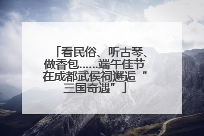 看民俗、听古琴、做香包……端午佳节在成都武侯祠邂逅“三国奇遇”