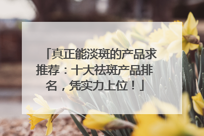 真正能淡斑的产品求推荐：十大祛斑产品排名，凭实力上位！