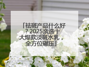 祛斑产品什么好？2025亲选十大爆款淡斑水乳，全方位碾压