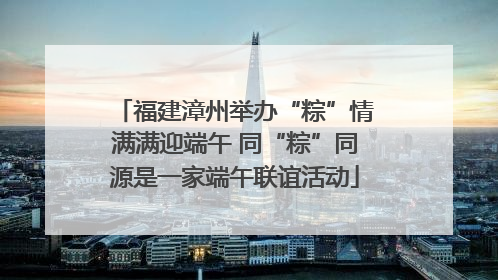 福建漳州举办“粽”情满满迎端午 同“粽”同源是一家端午联谊活动