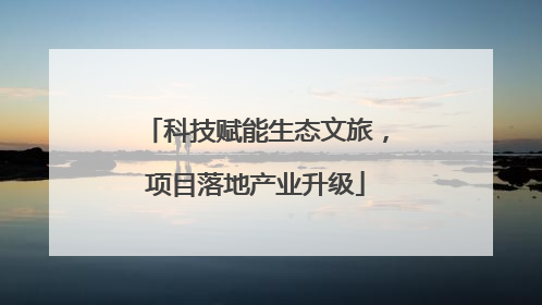 科技赋能生态文旅，项目落地产业升级