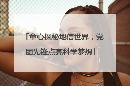 童心探秘地信世界，党团先锋点亮科学梦想