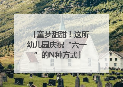 童梦甜甜！这所幼儿园庆祝“六一”的N种方式
