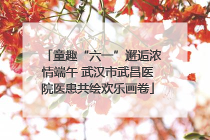 童趣“六一”邂逅浓情端午 武汉市武昌医院医患共绘欢乐画卷