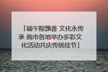 端午粽飘香 文化永传承 我市各地举办多彩文化活动共庆传统佳节
