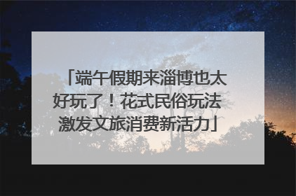 端午假期来淄博也太好玩了！花式民俗玩法激发文旅消费新活力