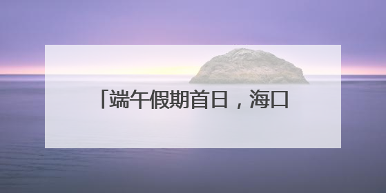 端午假期首日，海口“热力值”拉满！