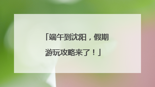 端午到沈阳，假期游玩攻略来了！