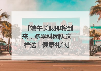 端午长假即将到来，多学科团队这样送上健康礼包