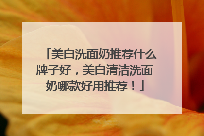 美白洗面奶推荐什么牌子好，美白清洁洗面奶哪款好用推荐！
