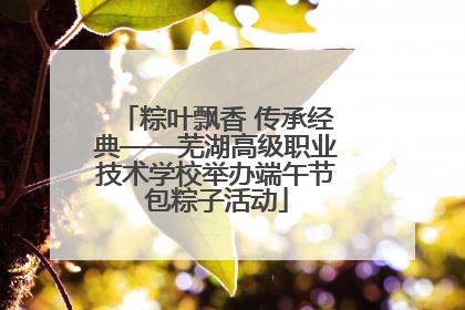 粽叶飘香 传承经典——芜湖高级职业技术学校举办端午节包粽子活动