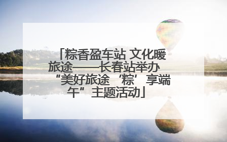 粽香盈车站 文化暖旅途——长春站举办 “美好旅途‘粽’享端午”主题活动