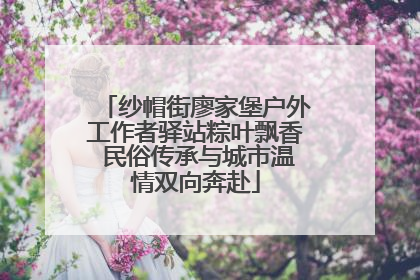 纱帽街廖家堡户外工作者驿站粽叶飘香 民俗传承与城市温情双向奔赴