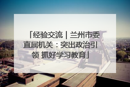 经验交流｜兰州市委直属机关：突出政治引领 抓好学习教育