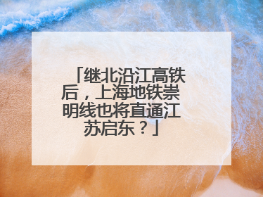 继北沿江高铁后，上海地铁崇明线也将直通江苏启东？