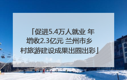 促进5.4万人就业 年增收2.3亿元 兰州市乡村旅游建设成果出圈出彩