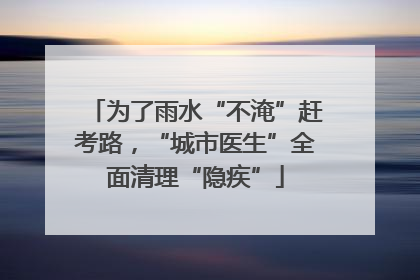 为了雨水“不淹”赶考路，“城市医生”全面清理“隐疾”
