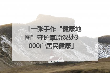 一张手作“健康地图”守护草原深处3000户居民健康