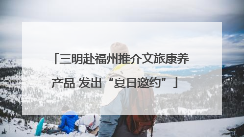 三明赴福州推介文旅康养产品 发出“夏日邀约”