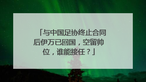 与中国足协终止合同后伊万已回国，空留帅位，谁能接任？